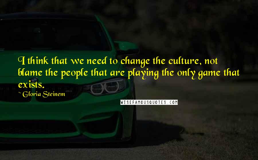 Gloria Steinem Quotes: I think that we need to change the culture, not blame the people that are playing the only game that exists.