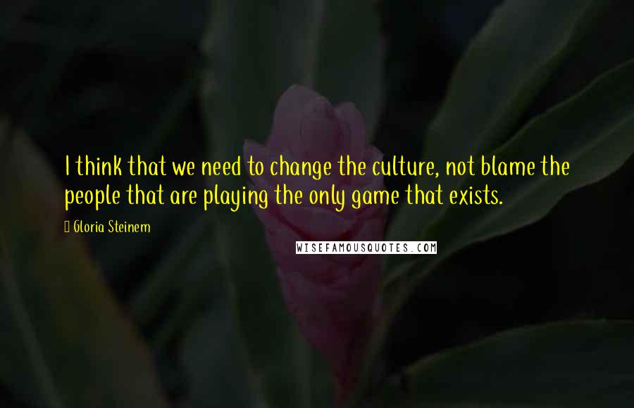 Gloria Steinem Quotes: I think that we need to change the culture, not blame the people that are playing the only game that exists.