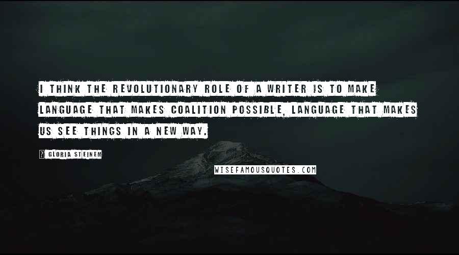 Gloria Steinem Quotes: I think the revolutionary role of a writer is to make language that makes coalition possible, language that makes us see things in a new way.