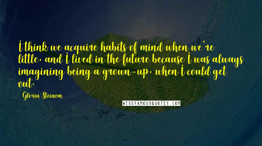 Gloria Steinem Quotes: I think we acquire habits of mind when we're little, and I lived in the future because I was always imagining being a grown-up, when I could get out.