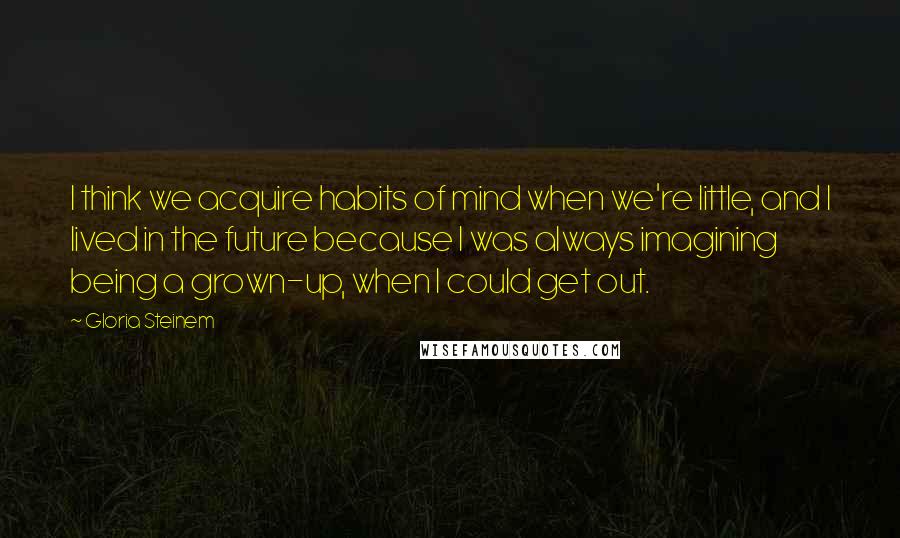 Gloria Steinem Quotes: I think we acquire habits of mind when we're little, and I lived in the future because I was always imagining being a grown-up, when I could get out.