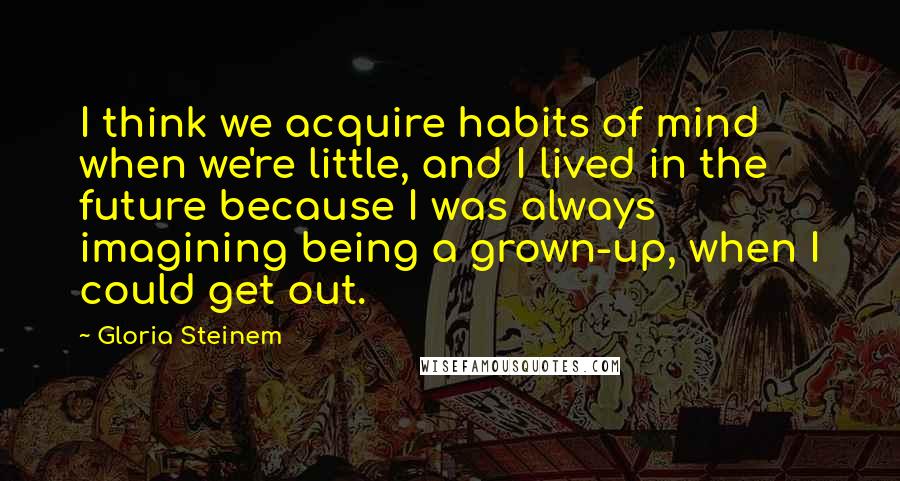 Gloria Steinem Quotes: I think we acquire habits of mind when we're little, and I lived in the future because I was always imagining being a grown-up, when I could get out.