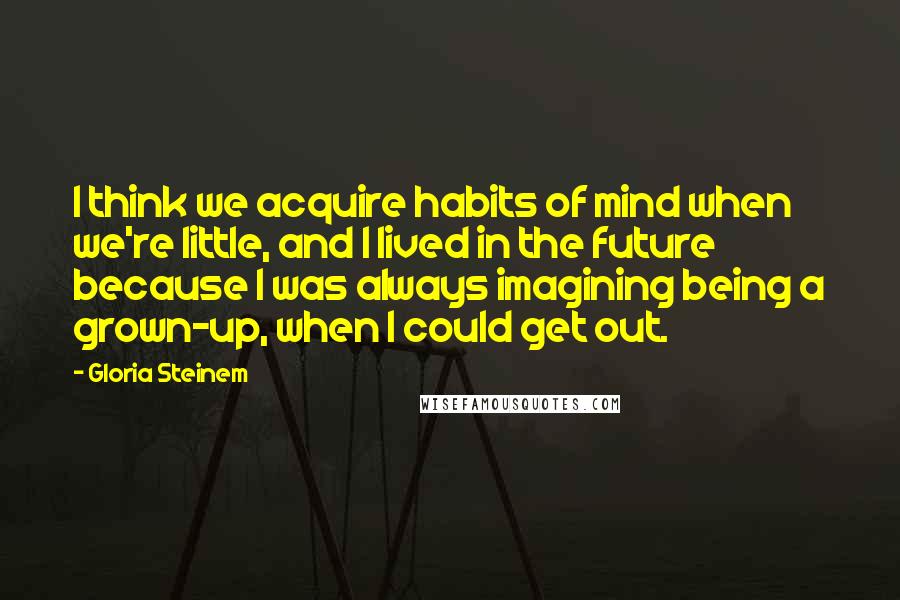 Gloria Steinem Quotes: I think we acquire habits of mind when we're little, and I lived in the future because I was always imagining being a grown-up, when I could get out.