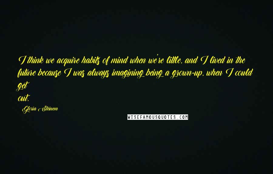 Gloria Steinem Quotes: I think we acquire habits of mind when we're little, and I lived in the future because I was always imagining being a grown-up, when I could get out.