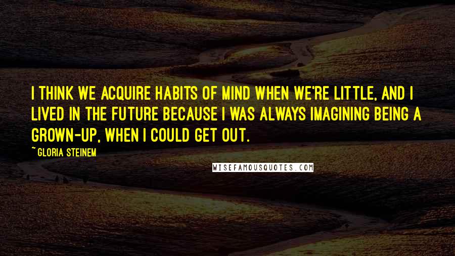 Gloria Steinem Quotes: I think we acquire habits of mind when we're little, and I lived in the future because I was always imagining being a grown-up, when I could get out.