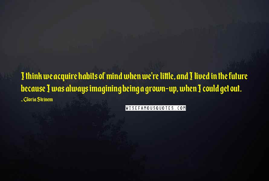 Gloria Steinem Quotes: I think we acquire habits of mind when we're little, and I lived in the future because I was always imagining being a grown-up, when I could get out.