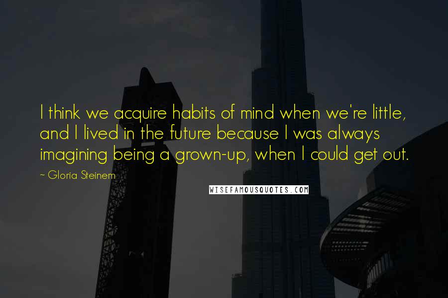 Gloria Steinem Quotes: I think we acquire habits of mind when we're little, and I lived in the future because I was always imagining being a grown-up, when I could get out.