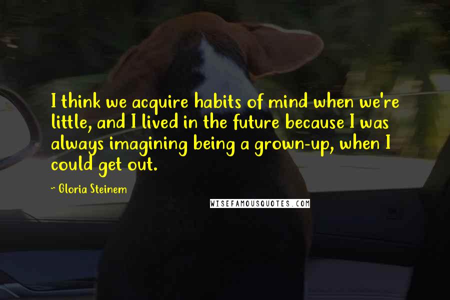 Gloria Steinem Quotes: I think we acquire habits of mind when we're little, and I lived in the future because I was always imagining being a grown-up, when I could get out.