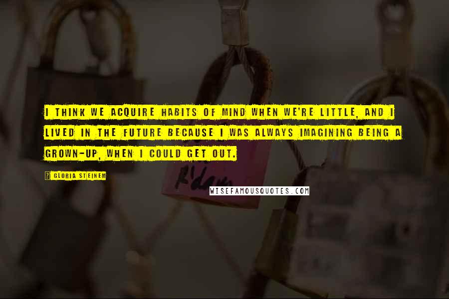 Gloria Steinem Quotes: I think we acquire habits of mind when we're little, and I lived in the future because I was always imagining being a grown-up, when I could get out.