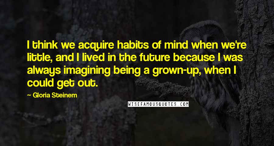 Gloria Steinem Quotes: I think we acquire habits of mind when we're little, and I lived in the future because I was always imagining being a grown-up, when I could get out.