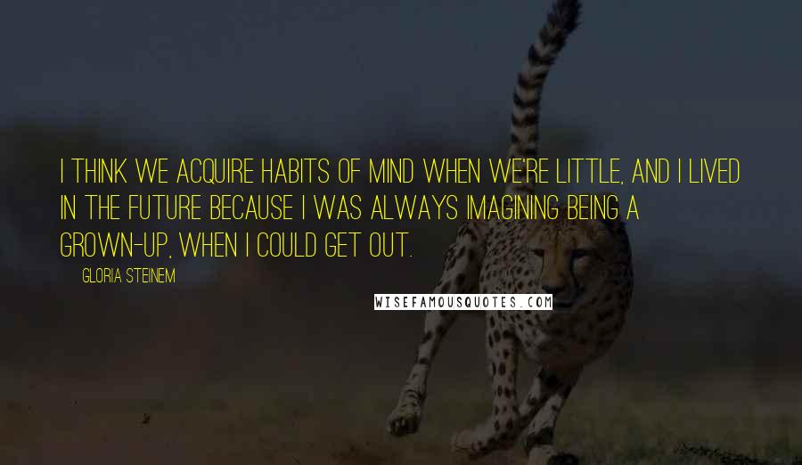 Gloria Steinem Quotes: I think we acquire habits of mind when we're little, and I lived in the future because I was always imagining being a grown-up, when I could get out.