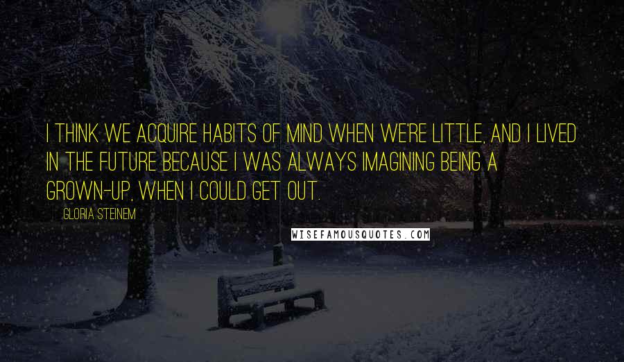 Gloria Steinem Quotes: I think we acquire habits of mind when we're little, and I lived in the future because I was always imagining being a grown-up, when I could get out.