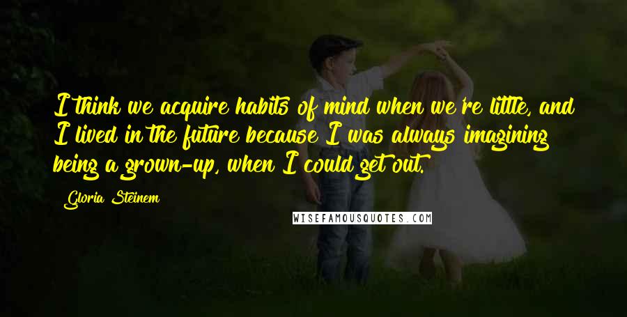 Gloria Steinem Quotes: I think we acquire habits of mind when we're little, and I lived in the future because I was always imagining being a grown-up, when I could get out.