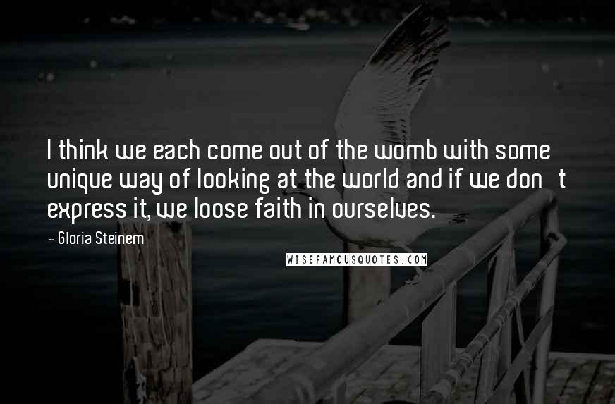 Gloria Steinem Quotes: I think we each come out of the womb with some unique way of looking at the world and if we don't express it, we loose faith in ourselves.