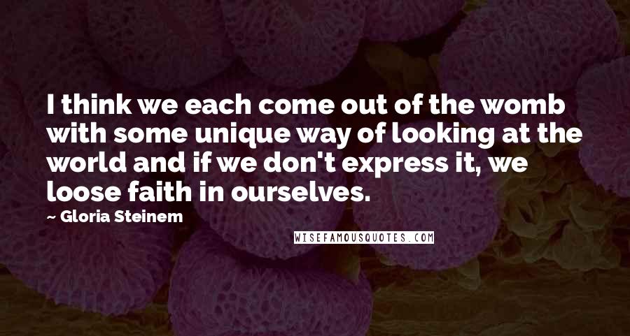 Gloria Steinem Quotes: I think we each come out of the womb with some unique way of looking at the world and if we don't express it, we loose faith in ourselves.