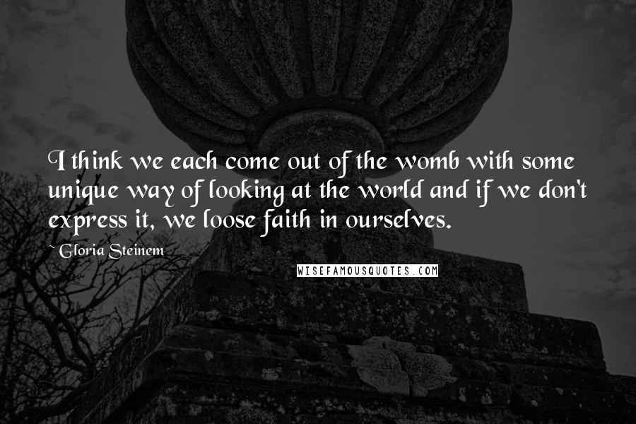 Gloria Steinem Quotes: I think we each come out of the womb with some unique way of looking at the world and if we don't express it, we loose faith in ourselves.