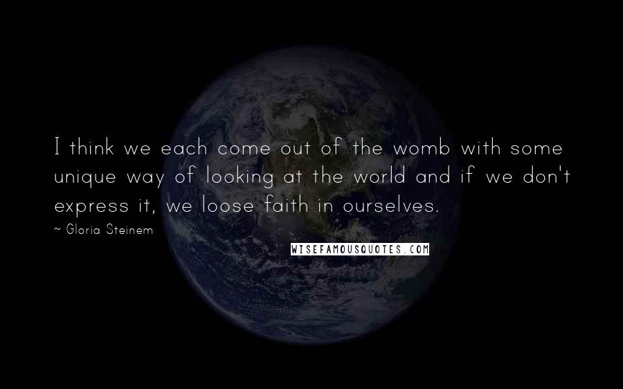Gloria Steinem Quotes: I think we each come out of the womb with some unique way of looking at the world and if we don't express it, we loose faith in ourselves.