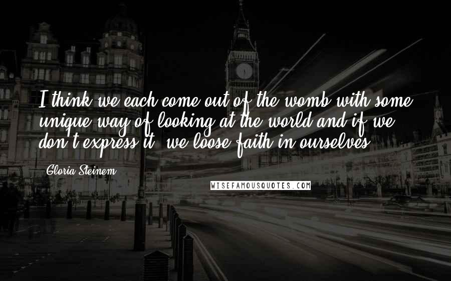 Gloria Steinem Quotes: I think we each come out of the womb with some unique way of looking at the world and if we don't express it, we loose faith in ourselves.