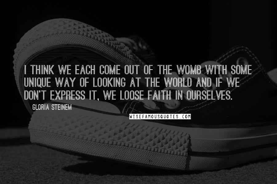 Gloria Steinem Quotes: I think we each come out of the womb with some unique way of looking at the world and if we don't express it, we loose faith in ourselves.