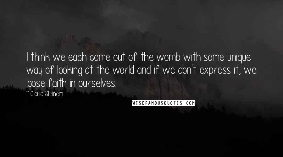 Gloria Steinem Quotes: I think we each come out of the womb with some unique way of looking at the world and if we don't express it, we loose faith in ourselves.