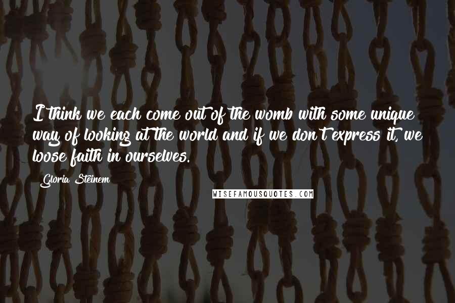 Gloria Steinem Quotes: I think we each come out of the womb with some unique way of looking at the world and if we don't express it, we loose faith in ourselves.