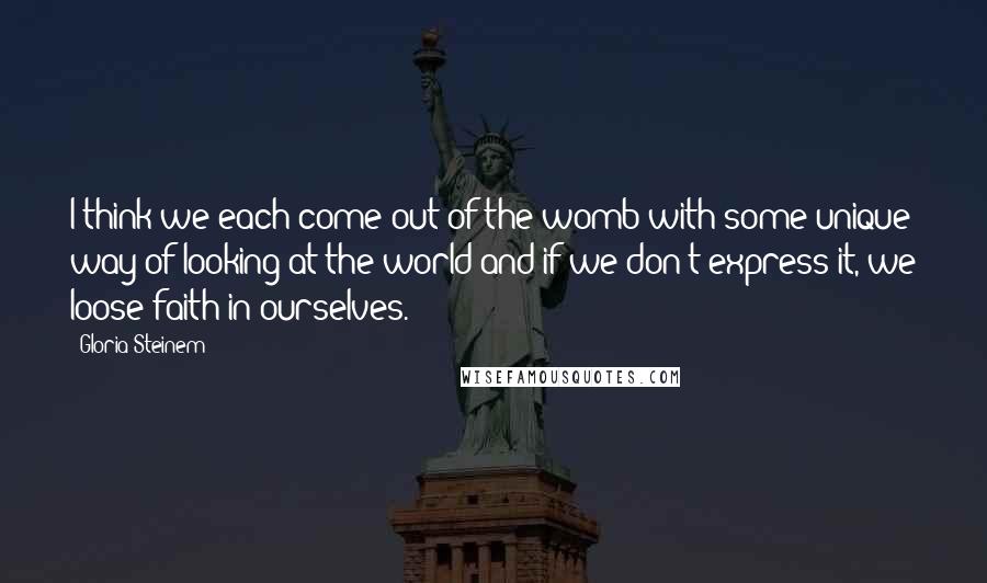 Gloria Steinem Quotes: I think we each come out of the womb with some unique way of looking at the world and if we don't express it, we loose faith in ourselves.