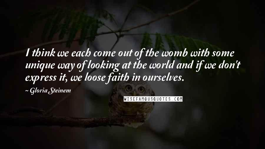 Gloria Steinem Quotes: I think we each come out of the womb with some unique way of looking at the world and if we don't express it, we loose faith in ourselves.
