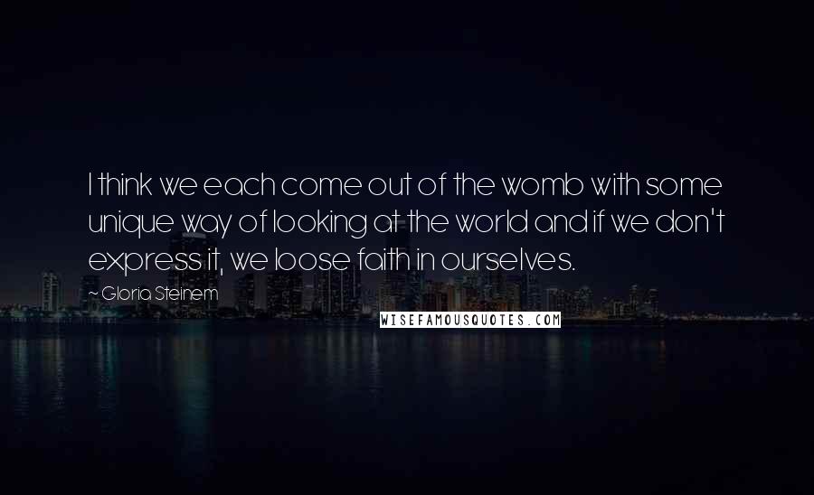 Gloria Steinem Quotes: I think we each come out of the womb with some unique way of looking at the world and if we don't express it, we loose faith in ourselves.