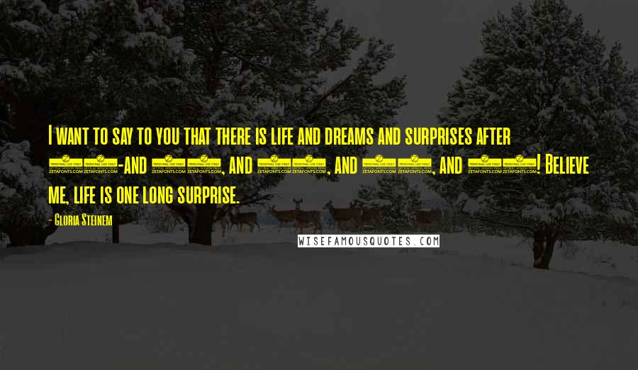 Gloria Steinem Quotes: I want to say to you that there is life and dreams and surprises after 30-and 40, and 50, and 60, and 77! Believe me, life is one long surprise.