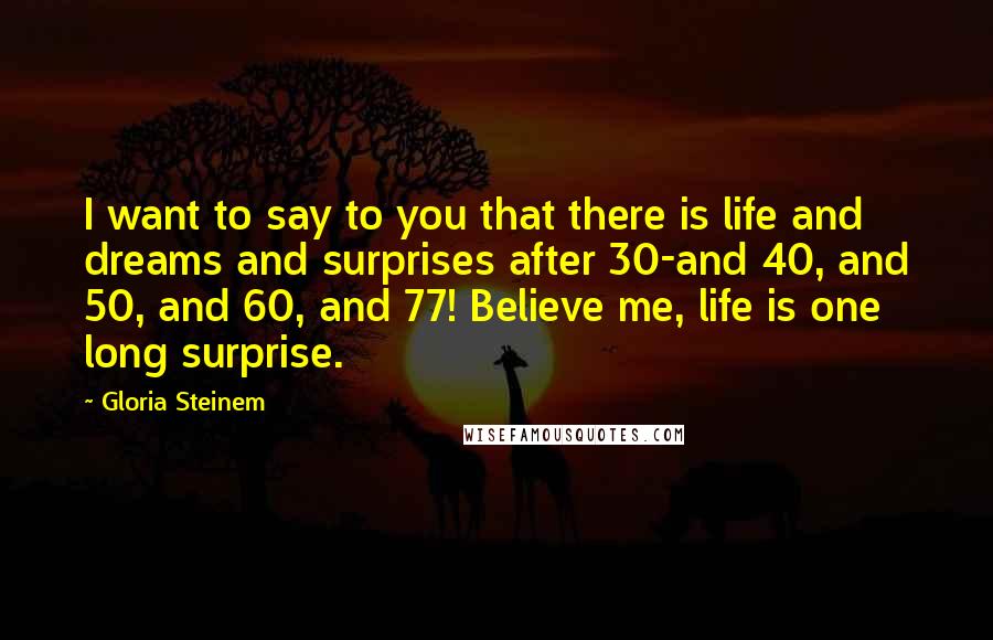 Gloria Steinem Quotes: I want to say to you that there is life and dreams and surprises after 30-and 40, and 50, and 60, and 77! Believe me, life is one long surprise.