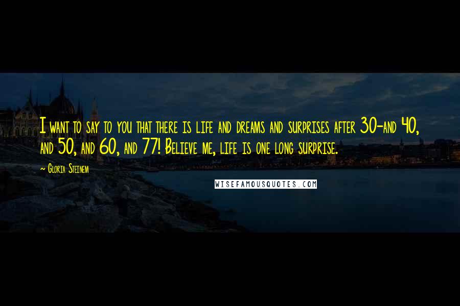 Gloria Steinem Quotes: I want to say to you that there is life and dreams and surprises after 30-and 40, and 50, and 60, and 77! Believe me, life is one long surprise.