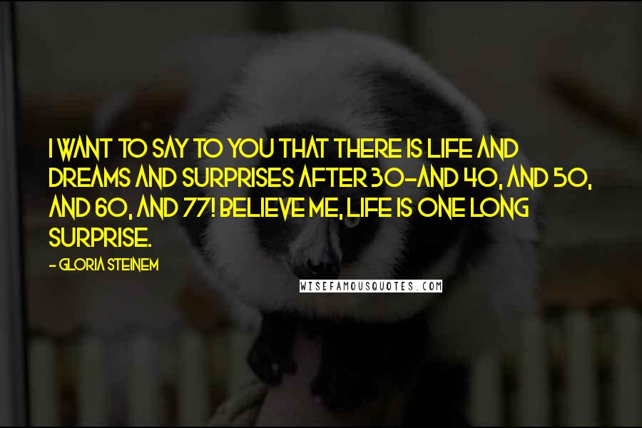 Gloria Steinem Quotes: I want to say to you that there is life and dreams and surprises after 30-and 40, and 50, and 60, and 77! Believe me, life is one long surprise.