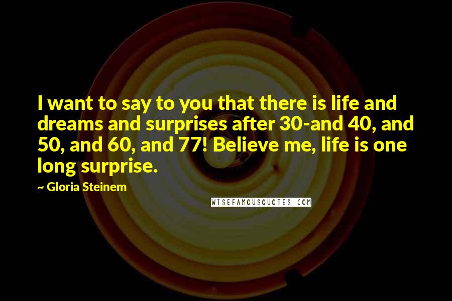 Gloria Steinem Quotes: I want to say to you that there is life and dreams and surprises after 30-and 40, and 50, and 60, and 77! Believe me, life is one long surprise.