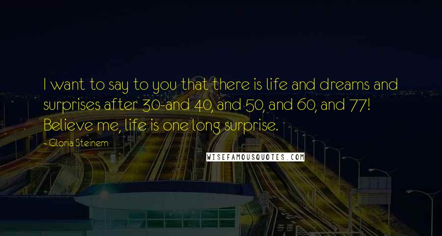 Gloria Steinem Quotes: I want to say to you that there is life and dreams and surprises after 30-and 40, and 50, and 60, and 77! Believe me, life is one long surprise.