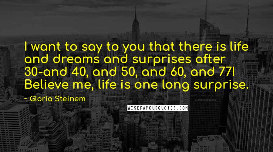 Gloria Steinem Quotes: I want to say to you that there is life and dreams and surprises after 30-and 40, and 50, and 60, and 77! Believe me, life is one long surprise.