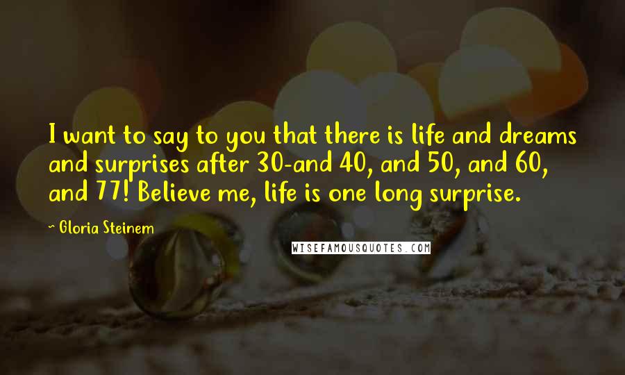 Gloria Steinem Quotes: I want to say to you that there is life and dreams and surprises after 30-and 40, and 50, and 60, and 77! Believe me, life is one long surprise.