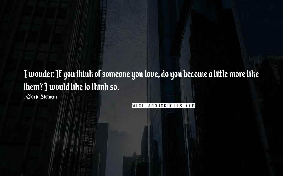 Gloria Steinem Quotes: I wonder: If you think of someone you love, do you become a little more like them? I would like to think so.