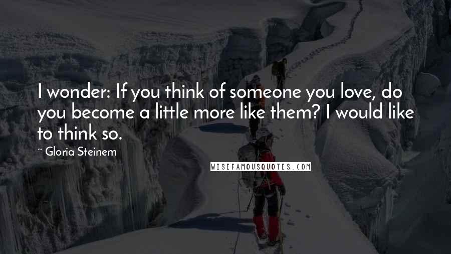 Gloria Steinem Quotes: I wonder: If you think of someone you love, do you become a little more like them? I would like to think so.