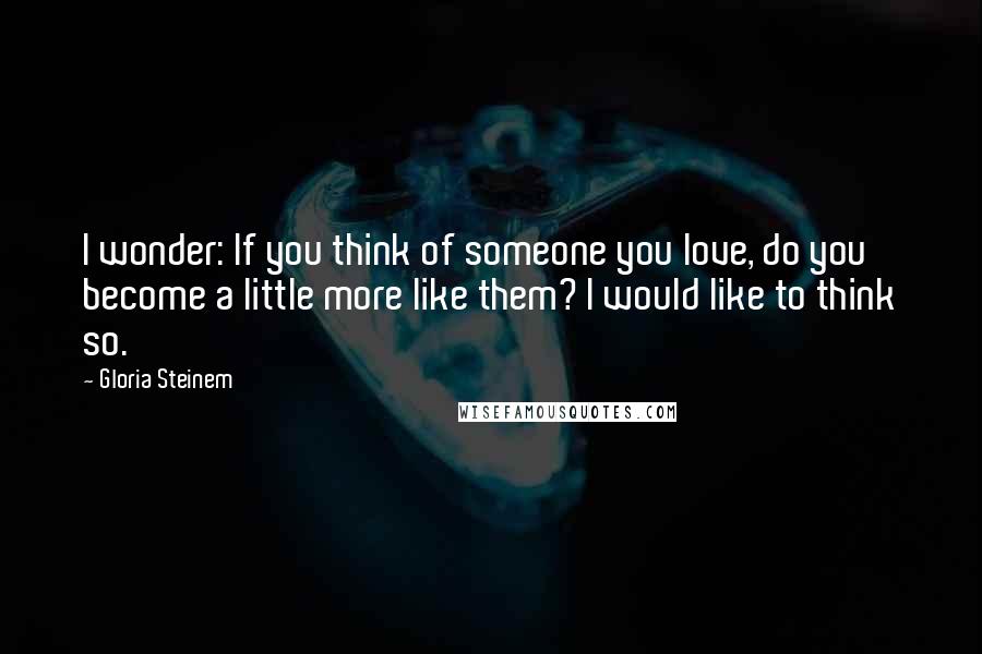 Gloria Steinem Quotes: I wonder: If you think of someone you love, do you become a little more like them? I would like to think so.