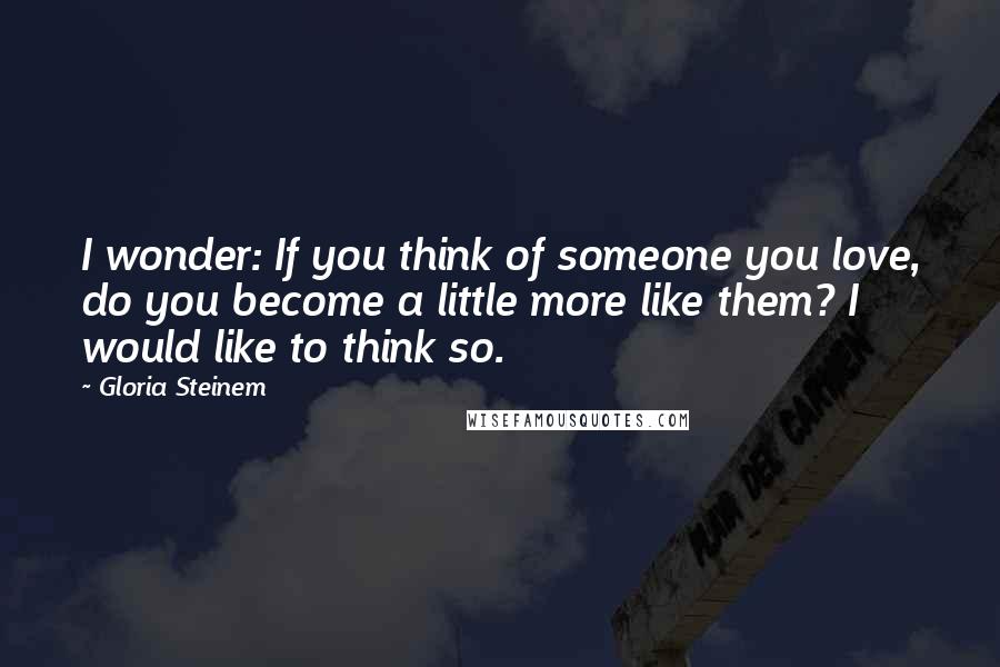 Gloria Steinem Quotes: I wonder: If you think of someone you love, do you become a little more like them? I would like to think so.