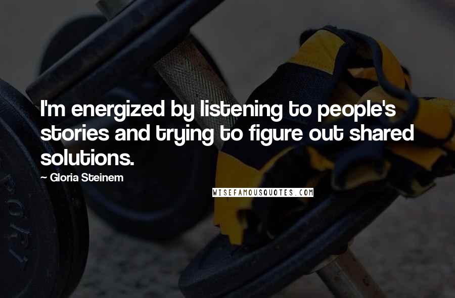 Gloria Steinem Quotes: I'm energized by listening to people's stories and trying to figure out shared solutions.
