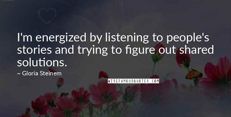 Gloria Steinem Quotes: I'm energized by listening to people's stories and trying to figure out shared solutions.