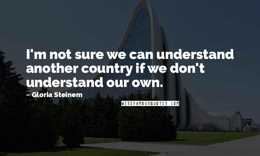 Gloria Steinem Quotes: I'm not sure we can understand another country if we don't understand our own.