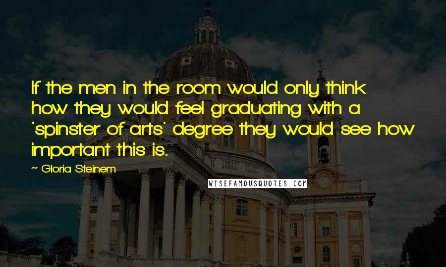 Gloria Steinem Quotes: If the men in the room would only think how they would feel graduating with a 'spinster of arts' degree they would see how important this is.