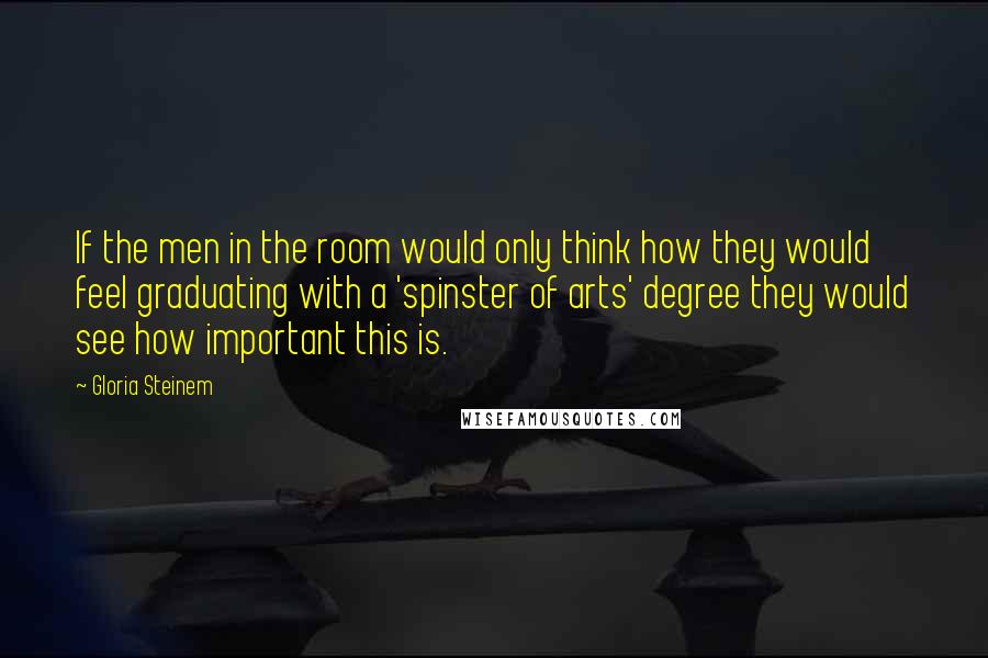 Gloria Steinem Quotes: If the men in the room would only think how they would feel graduating with a 'spinster of arts' degree they would see how important this is.