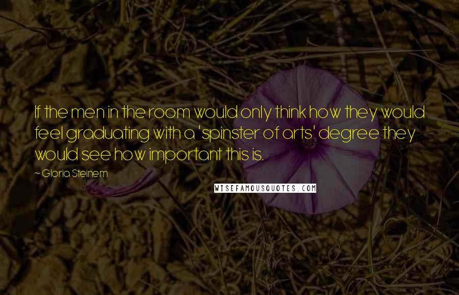 Gloria Steinem Quotes: If the men in the room would only think how they would feel graduating with a 'spinster of arts' degree they would see how important this is.