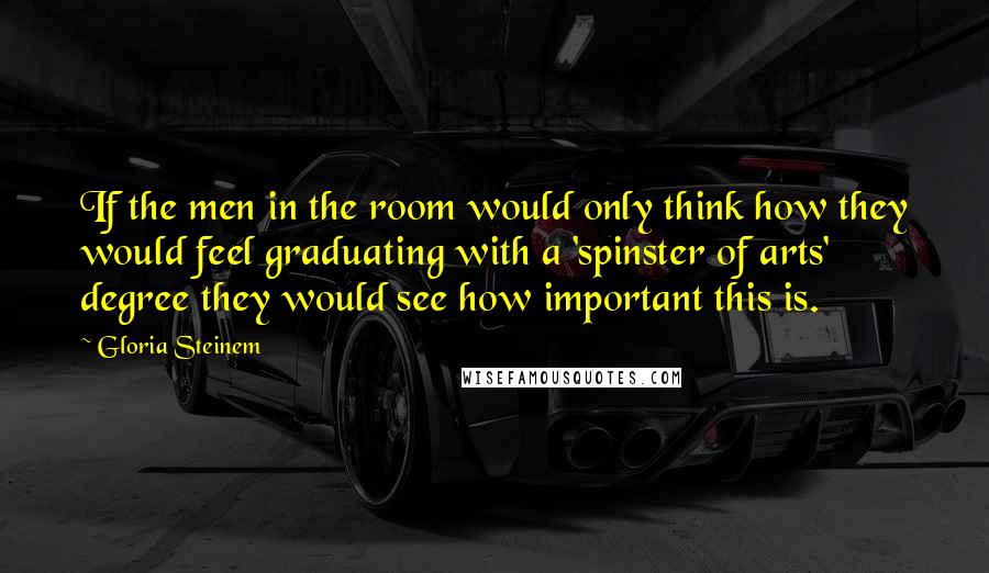 Gloria Steinem Quotes: If the men in the room would only think how they would feel graduating with a 'spinster of arts' degree they would see how important this is.