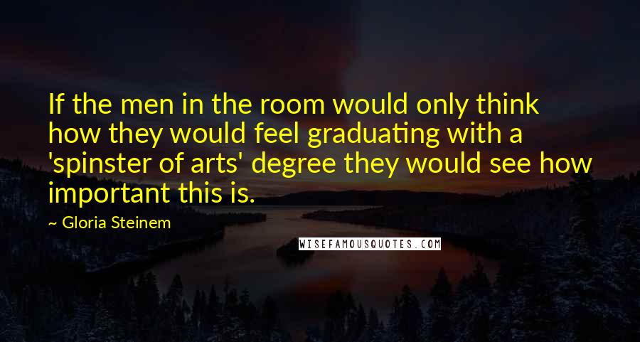 Gloria Steinem Quotes: If the men in the room would only think how they would feel graduating with a 'spinster of arts' degree they would see how important this is.