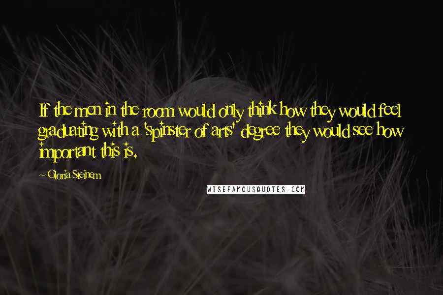 Gloria Steinem Quotes: If the men in the room would only think how they would feel graduating with a 'spinster of arts' degree they would see how important this is.
