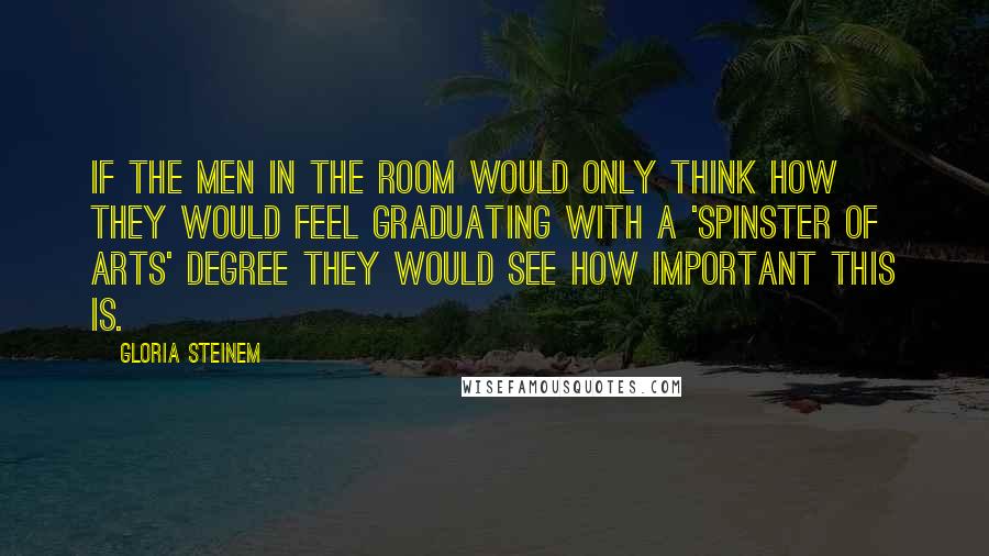 Gloria Steinem Quotes: If the men in the room would only think how they would feel graduating with a 'spinster of arts' degree they would see how important this is.